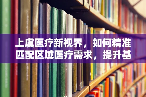 上虞医疗新视界，如何精准匹配区域医疗需求，提升基层诊疗效率？