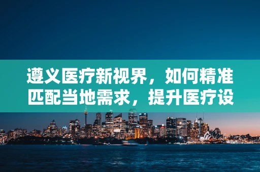 遵义医疗新视界，如何精准匹配当地需求，提升医疗设备采购效率？
