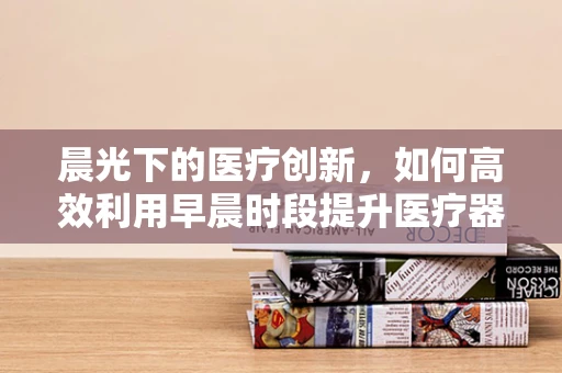 晨光下的医疗创新，如何高效利用早晨时段提升医疗器械销售效率？