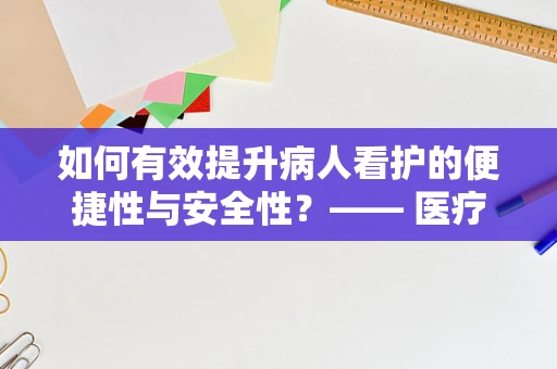 如何有效提升病人看护的便捷性与安全性？—— 医疗器械销售的专业视角