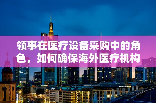 领事在医疗设备采购中的角色，如何确保海外医疗机构的最佳选择？