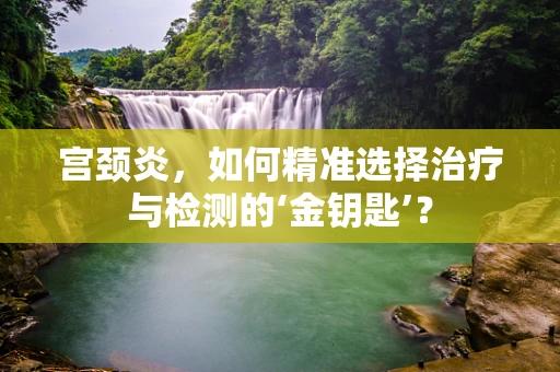 宫颈炎，如何精准选择治疗与检测的‘金钥匙’？