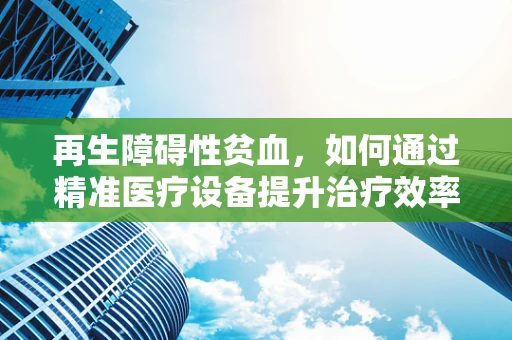 再生障碍性贫血，如何通过精准医疗设备提升治疗效率？