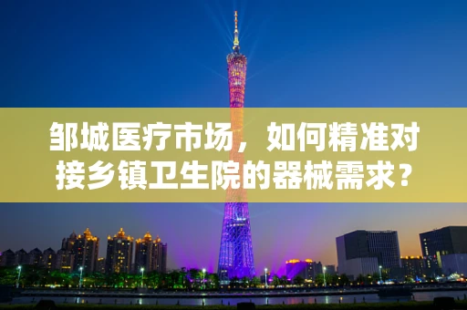 邹城医疗市场，如何精准对接乡镇卫生院的器械需求？