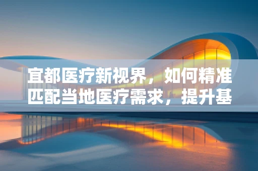宜都医疗新视界，如何精准匹配当地医疗需求，提升基层诊疗效率？