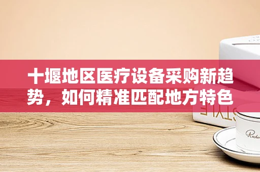 十堰地区医疗设备采购新趋势，如何精准匹配地方特色与医疗需求？