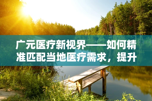 广元医疗新视界——如何精准匹配当地医疗需求，提升基层诊疗水平？