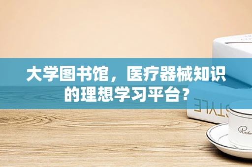 大学图书馆，医疗器械知识的理想学习平台？