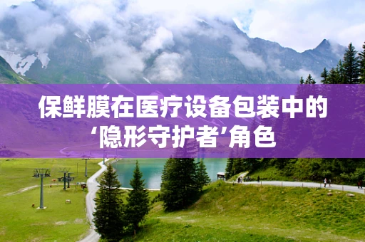 保鲜膜在医疗设备包装中的‘隐形守护者’角色