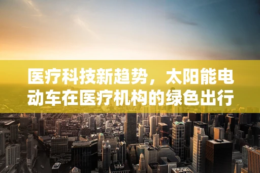 医疗科技新趋势，太阳能电动车在医疗机构的绿色出行探索
