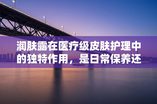 润肤露在医疗级皮肤护理中的独特作用，是日常保养还是治疗辅助？
