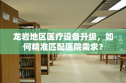 龙岩地区医疗设备升级，如何精准匹配医院需求？