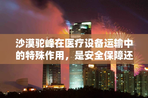 沙漠驼峰在医疗设备运输中的特殊作用，是安全保障还是效率提升？