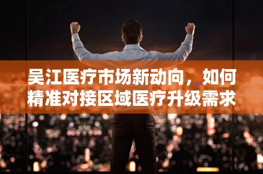 吴江医疗市场新动向，如何精准对接区域医疗升级需求？
