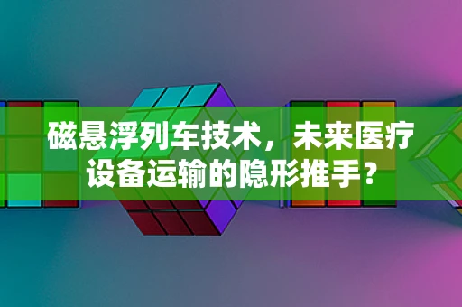 磁悬浮列车技术，未来医疗设备运输的隐形推手？