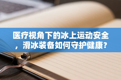 医疗视角下的冰上运动安全，滑冰装备如何守护健康？