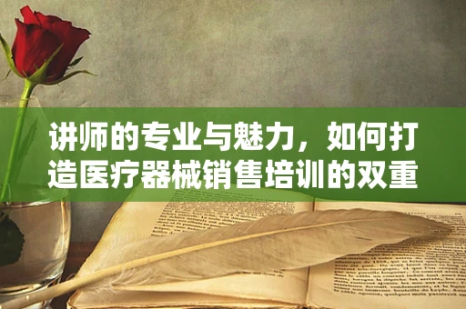 讲师的专业与魅力，如何打造医疗器械销售培训的双重保障？