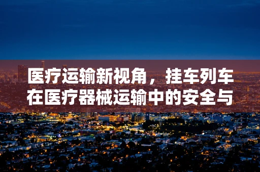医疗运输新视角，挂车列车在医疗器械运输中的安全与效率平衡点在哪？