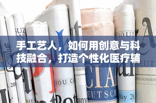 手工艺人，如何用创意与科技融合，打造个性化医疗辅助工具？