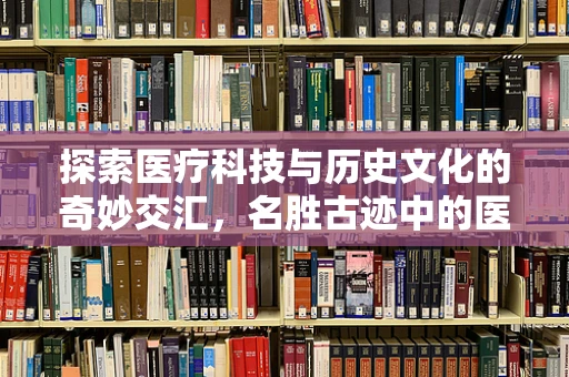 探索医疗科技与历史文化的奇妙交汇，名胜古迹中的医疗智慧遗存
