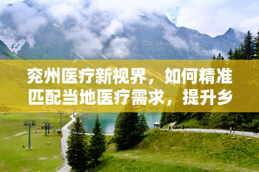 兖州医疗新视界，如何精准匹配当地医疗需求，提升乡镇卫生服务效率？