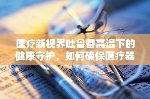 医疗新视界吐鲁番高温下的健康守护，如何确保医疗器械在极端环境下的稳定运行？