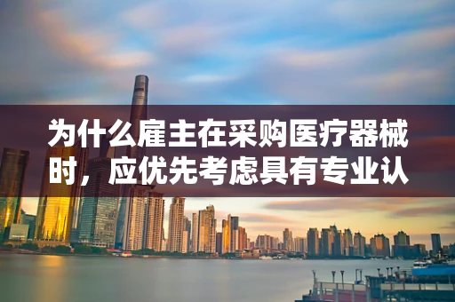 为什么雇主在采购医疗器械时，应优先考虑具有专业认证的销售团队？