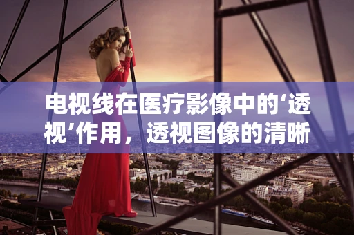 电视线在医疗影像中的‘透视’作用，透视图像的清晰度与患者诊断的准确性