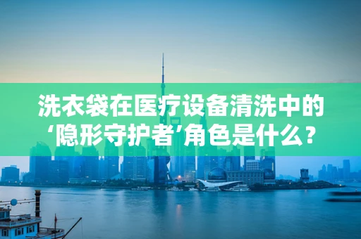 洗衣袋在医疗设备清洗中的‘隐形守护者’角色是什么？
