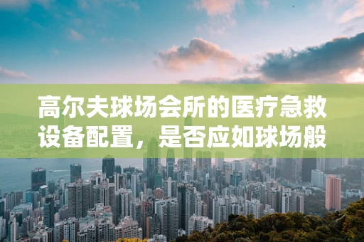 高尔夫球场会所的医疗急救设备配置，是否应如球场般精准？