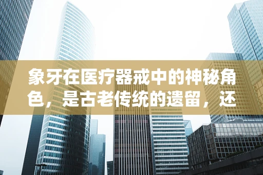 象牙在医疗器戒中的神秘角色，是古老传统的遗留，还是现代科技的象征？