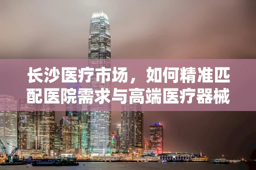 长沙医疗市场，如何精准匹配医院需求与高端医疗器械的供给？
