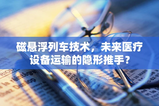 磁悬浮列车技术，未来医疗设备运输的隐形推手？