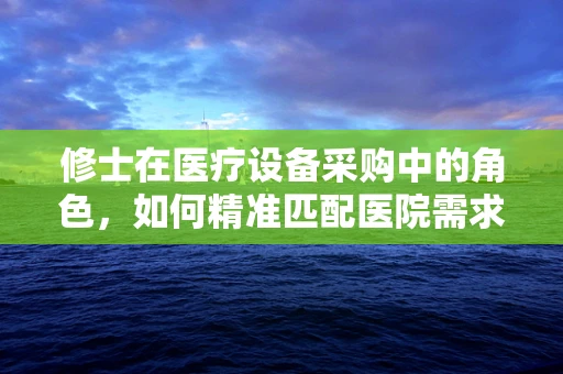 修士在医疗设备采购中的角色，如何精准匹配医院需求？