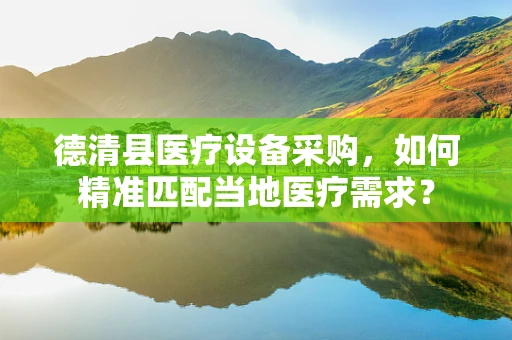 德清县医疗设备采购，如何精准匹配当地医疗需求？