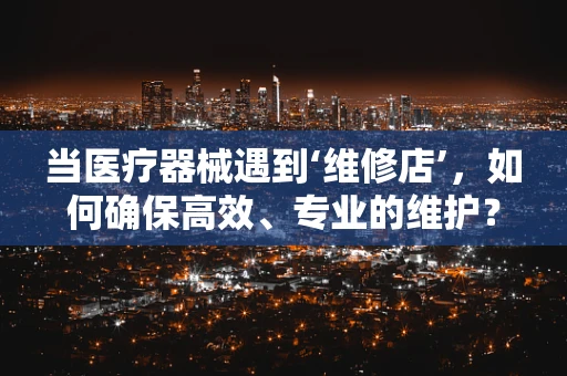当医疗器械遇到‘维修店’，如何确保高效、专业的维护？