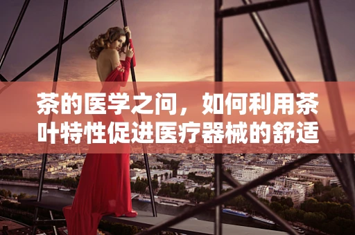 茶的医学之问，如何利用茶叶特性促进医疗器械的舒适使用？
