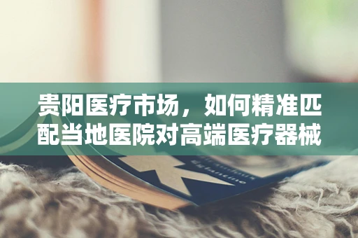 贵阳医疗市场，如何精准匹配当地医院对高端医疗器械的需求？