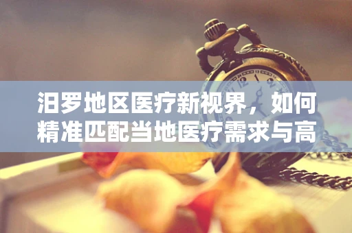 汨罗地区医疗新视界，如何精准匹配当地医疗需求与高端器械？