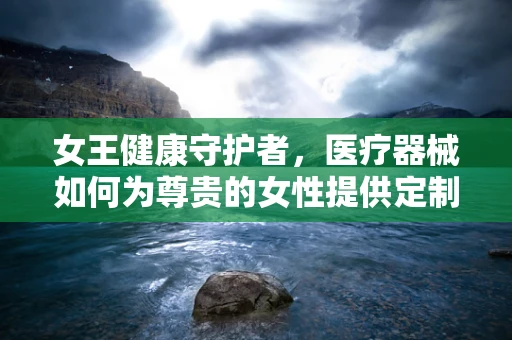 女王健康守护者，医疗器械如何为尊贵的女性提供定制化关怀？