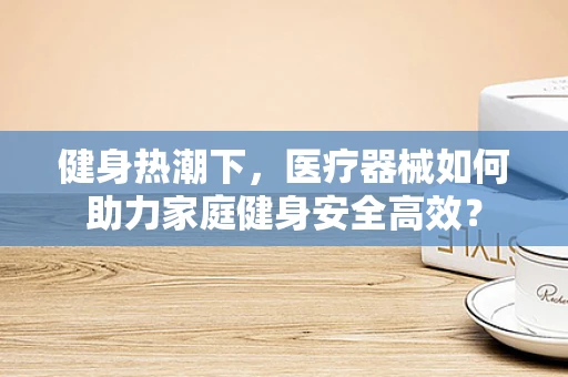 健身热潮下，医疗器械如何助力家庭健身安全高效？