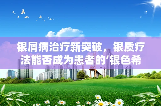 银屑病治疗新突破，银质疗法能否成为患者的‘银色希望’？