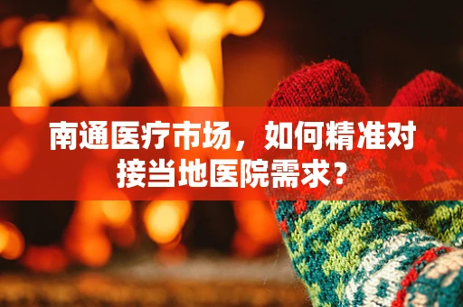 南通医疗市场，如何精准对接当地医院需求？
