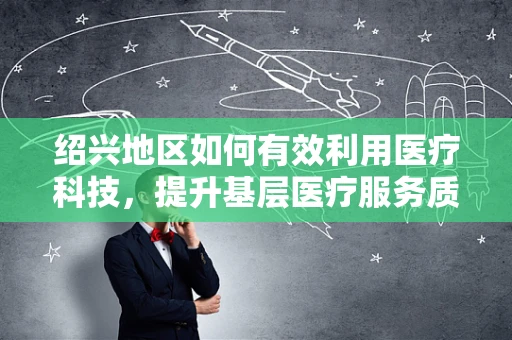 绍兴地区如何有效利用医疗科技，提升基层医疗服务质量？