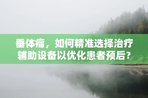 垂体瘤，如何精准选择治疗辅助设备以优化患者预后？