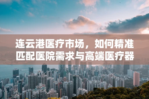 连云港医疗市场，如何精准匹配医院需求与高端医疗器械？