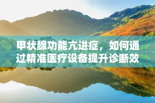 甲状腺功能亢进症，如何通过精准医疗设备提升诊断效率？