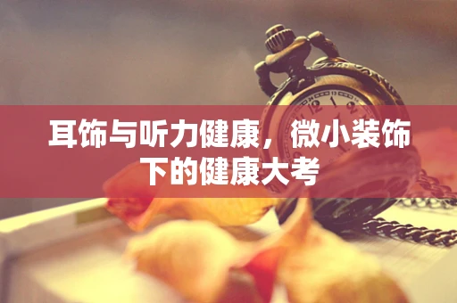耳饰与听力健康，微小装饰下的健康大考