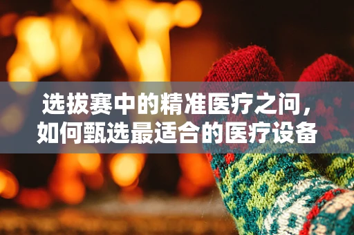 选拔赛中的精准医疗之问，如何甄选最适合的医疗设备？
