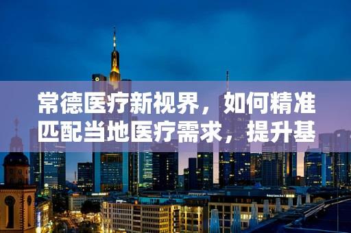 常德医疗新视界，如何精准匹配当地医疗需求，提升基层诊疗能力？